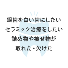 銀歯を白い歯にしたい セラミック治療をしたい 詰め物や被せ物が取れた・欠けた